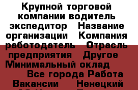 Крупной торговой компании водитель-экспедитор › Название организации ­ Компания-работодатель › Отрасль предприятия ­ Другое › Минимальный оклад ­ 23 000 - Все города Работа » Вакансии   . Ненецкий АО,Нижняя Пеша с.